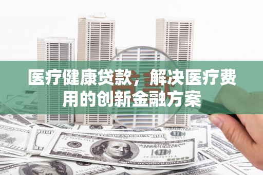 永修医疗健康贷款，解决医疗费用的创新金融方案